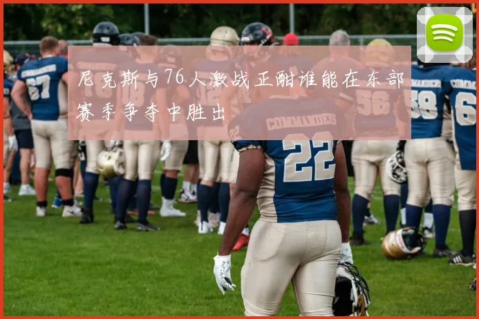 尼克斯与76人激战正酣谁能在东部赛季争夺中胜出