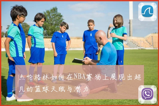 杰伦格林如何在NBA赛场上展现出超凡的篮球天赋与潜力