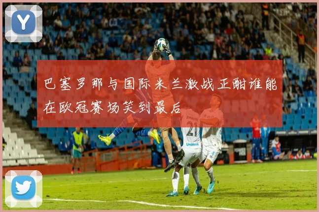 巴塞罗那与国际米兰激战正酣谁能在欧冠赛场笑到最后