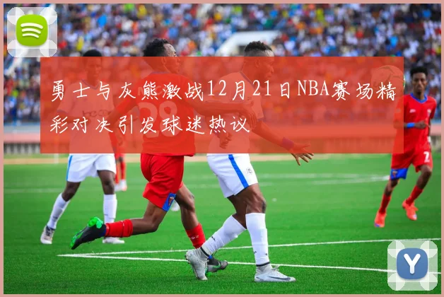 勇士与灰熊激战12月21日NBA赛场精彩对决引发球迷热议