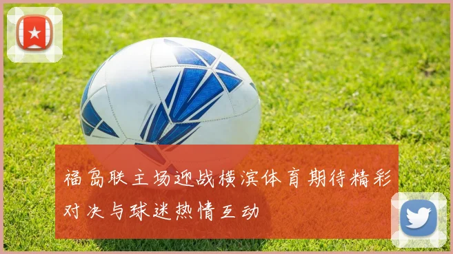 福岛联主场迎战横滨体育期待精彩对决与球迷热情互动