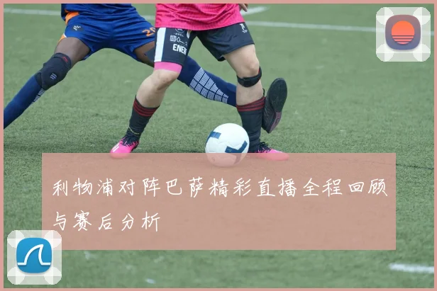 利物浦对阵巴萨精彩直播全程回顾与赛后分析