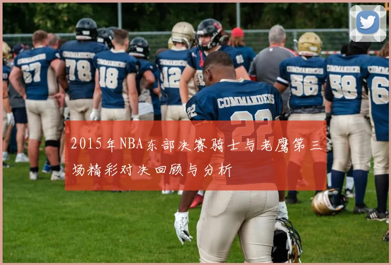 2015年NBA东部决赛骑士与老鹰第三场精彩对决回顾与分析