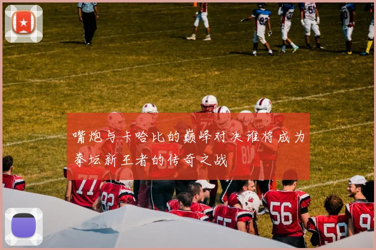 嘴炮与卡哈比的巅峰对决谁将成为拳坛新王者的传奇之战