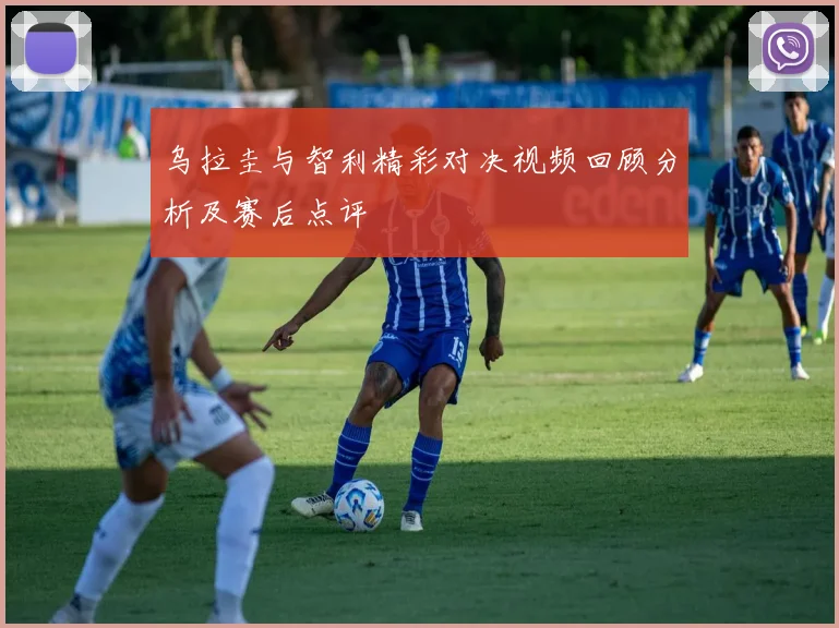 乌拉圭与智利精彩对决视频回顾分析及赛后点评