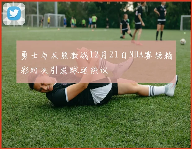 勇士与灰熊激战12月21日NBA赛场精彩对决引发球迷热议