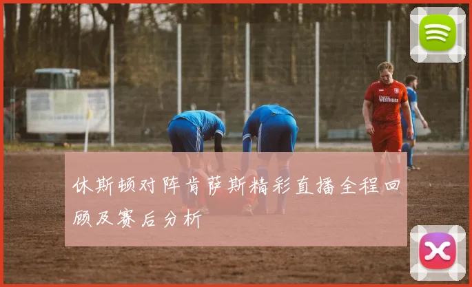 休斯顿对阵肯萨斯精彩直播全程回顾及赛后分析